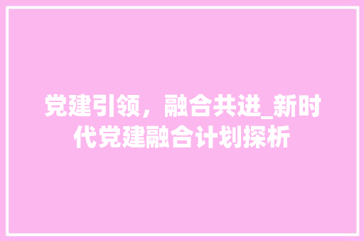 党建引领，融合共进_新时代党建融合计划探析