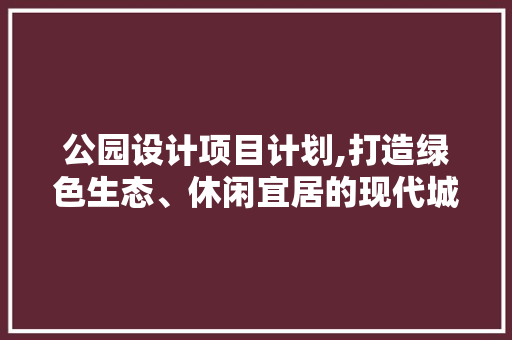 公园设计项目计划,打造绿色生态、休闲宜居的现代城市典范