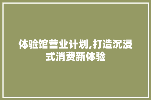 体验馆营业计划,打造沉浸式消费新体验