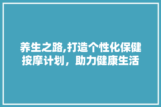 养生之路,打造个性化保健按摩计划，助力健康生活