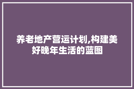 养老地产营运计划,构建美好晚年生活的蓝图 古代典籍