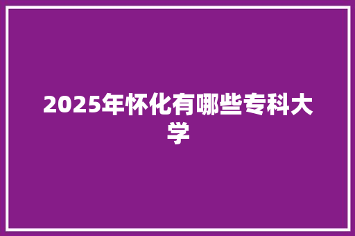 2025年怀化有哪些专科大学