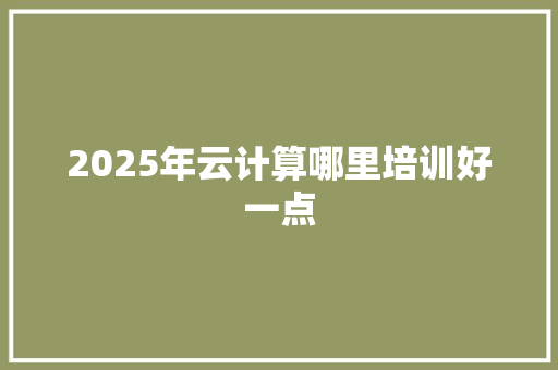 2025年云计算哪里培训好一点