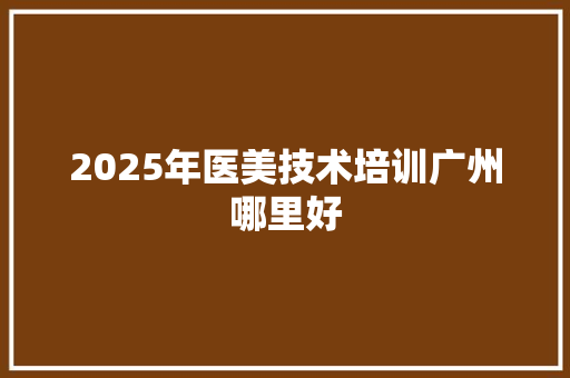 2025年医美技术培训广州哪里好