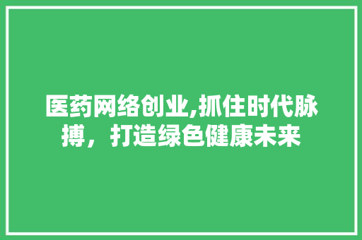 医药网络创业,抓住时代脉搏，打造绿色健康未来