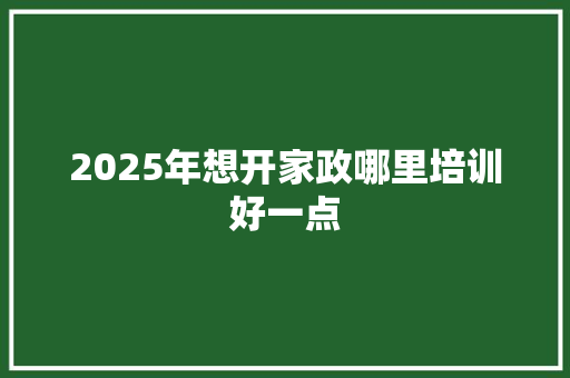 2025年想开家政哪里培训好一点