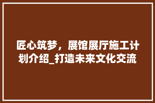 匠心筑梦，展馆展厅施工计划介绍_打造未来文化交流的璀璨明珠