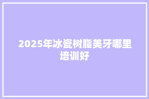 2025年冰瓷树脂美牙哪里培训好