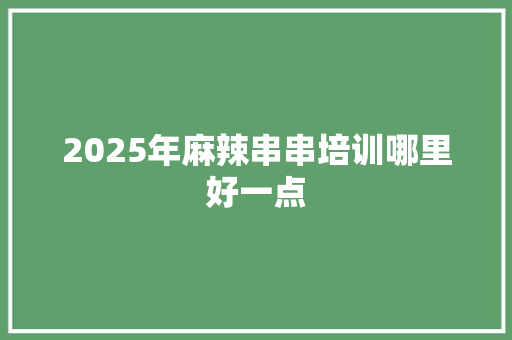 2025年麻辣串串培训哪里好一点