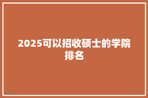 2025可以招收硕士的学院排名