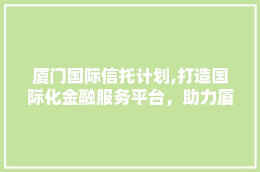 厦门国际信托计划,打造国际化金融服务平台，助力厦门经济发展