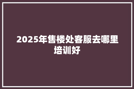 2025年售楼处客服去哪里培训好