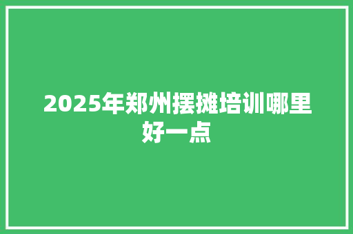 2025年郑州摆摊培训哪里好一点