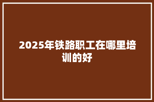 2025年铁路职工在哪里培训的好