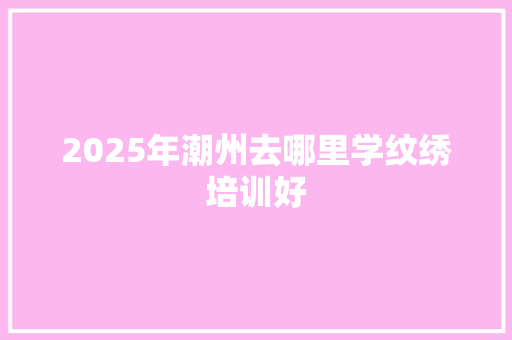 2025年潮州去哪里学纹绣培训好