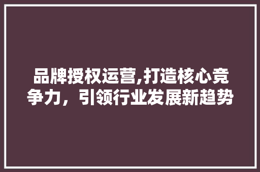 品牌授权运营,打造核心竞争力，引领行业发展新趋势