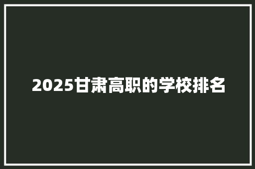 2025甘肃高职的学校排名